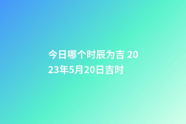 今日哪个时辰为吉 2023年5月20日吉时